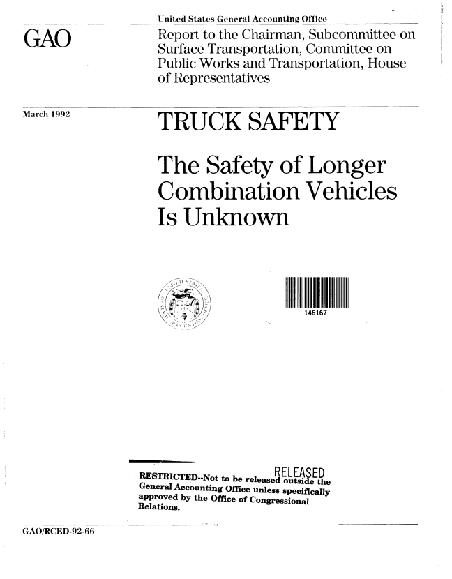handle is hein.gao/gaobabroh0001 and id is 1 raw text is: 

GAO



March 1992


United States General Accounting Office
Report to the Chairman, Subcommittee on
Surface Transportation, Committee on
Public Works and Transportation, House
of Representatives


TRUCK SAFETY


The Safety of Longer
Combination Vehicles
Is Unknown


146167


                    RELEASED
RESTRICTED.-Not to be released outside the
General Accounting Office unless specifically
approved by the Office of Congressional
Relations.


GAO/RCEI)-92-66


