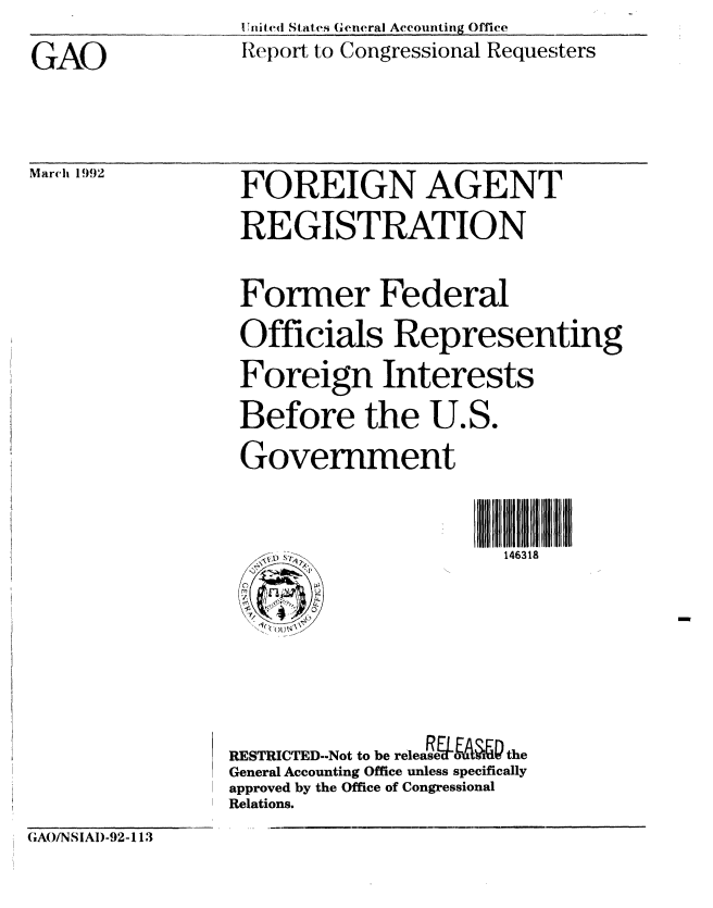 handle is hein.gao/gaobabrpo0001 and id is 1 raw text is: 
GAO


U hnited States General Accounting Office
tceport to Congressional Requesters


March 1992


FOREIGN AGENT
REGISTRATION


Foner Federal
Officials Representing
Foreign Interests
Before the U.S.
Government


   , s:,. 146318


RESTRICTED-Not to be teleLMe40 the
General Accounting Office unless specifically
approved by the Office of Congressional
Relations.


GA(INSIAI)-92-113


