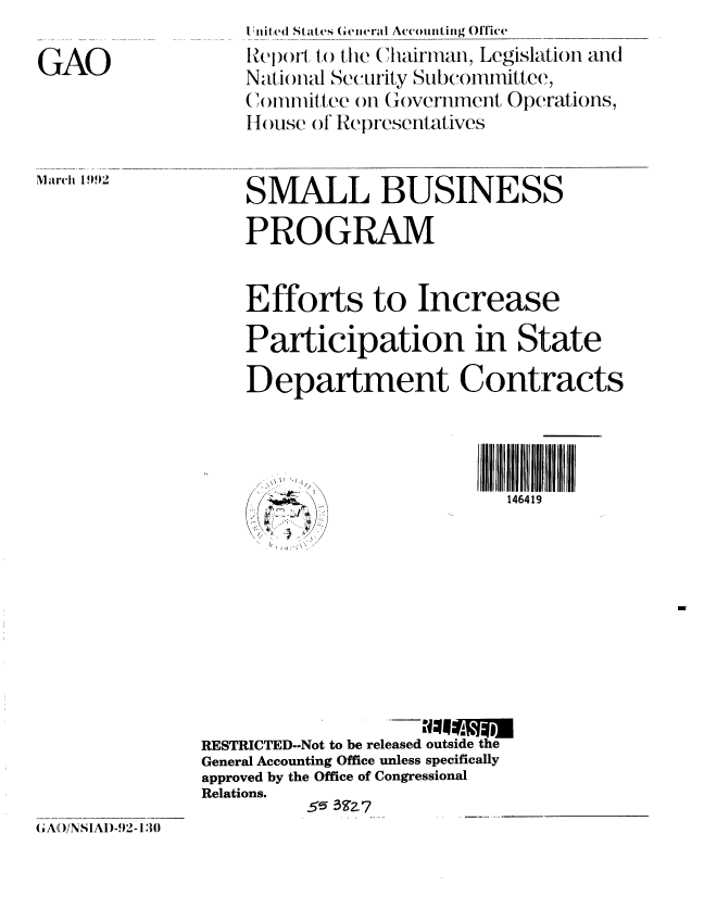 handle is hein.gao/gaobabrqk0001 and id is 1 raw text is: 

GAO


M arh 1992


I'liit (4  Stat('s (eierai Accounting Office
Reporl to the Chairman, Legislation and
N.-tiontal Security Subcommittee.,
Committee on Government Operations,
IHouse ol Representatives


SMALL BUSINESS

PROGRAM


Efforts to Increase

Participation in State

Department Contracts


146419


RESTRICTED--Not to be released outside the
General Accounting Office unless specifically
approved by the Office of Congressional
Relations.
          5 35 Z           _


( A,(/NSIAI)-92-130


