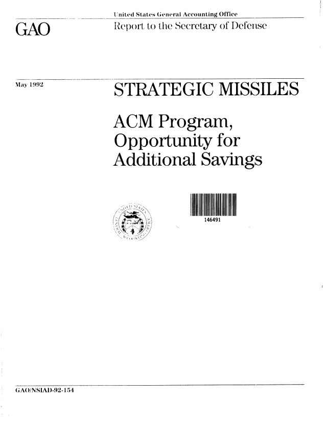 handle is hein.gao/gaobabrqu0001 and id is 1 raw text is: U nited States General Accounting Office
Report to the Secretary of Defense


GAO


May 1992


STRATEGIC MISSILES


ACM Program,

Opportunity for
Additional Savings


,


146491


GAO/NSIAD-92-154


