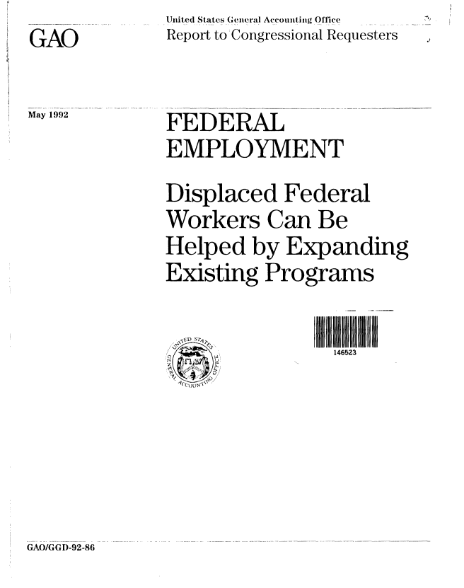 handle is hein.gao/gaobabrrb0001 and id is 1 raw text is: 
GAO


May 1992


United States General Accounting Office
Report to' Congressional Requesters



FEDERAL
EMPLOYMENT

Displaced Federal
Workers Can Be
Helped by Expanding
Existing Programs


. :. .s4  U,
 ' g o


GAO/GGI)-92-86


146523


