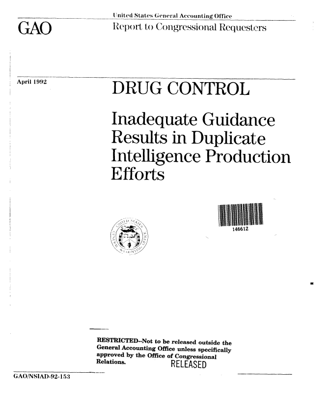 handle is hein.gao/gaobabrrw0001 and id is 1 raw text is: 

GAO


11lnited States (O'eneral Accounting Office
Rep wt, to (onllgressional Requesters


April 1992


DRUG CONTROL


Inadequate Guidance


                    Results in Duplicate

                    Intelligence Production

                    Efforts





                                             146612
                       .. N'\ 









                 RESTRICTED-Not to be released outside the
                 General Accounting Office unless specifically
                 approved by the Office of Congressional
                 Relations.     RELEASED

GAO/NSIAD-92-153


