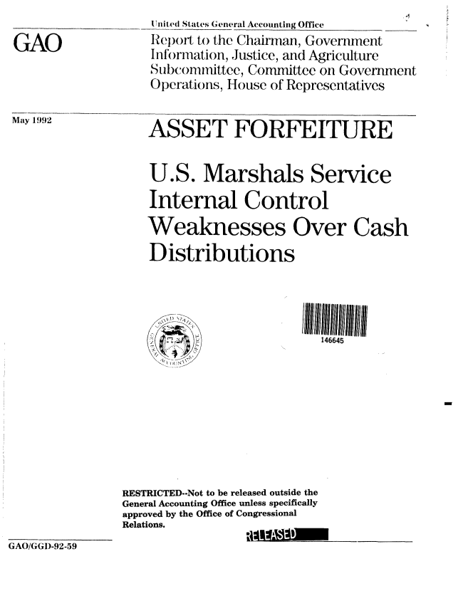 handle is hein.gao/gaobabrsj0001 and id is 1 raw text is:                     I liiited States General Accounting Office
GAO                Report to the Chairman, Go'


May 1992


vernment


n t)ation, JUSLiCe, anc Agriculture
Subcommittee, Committee on Government
Operations, House of Representatives


ASSET FORFEITURE


    U.S. Marshals Service

    Internal Control

    Weaknesses Over Cash

    Distributions




      25                   146645









RESTRICTED--Not to be released outside the
General Accounting Office unless specifically
approved by the Office of Congressional
Relations.


GAO/GGI)-92-59


