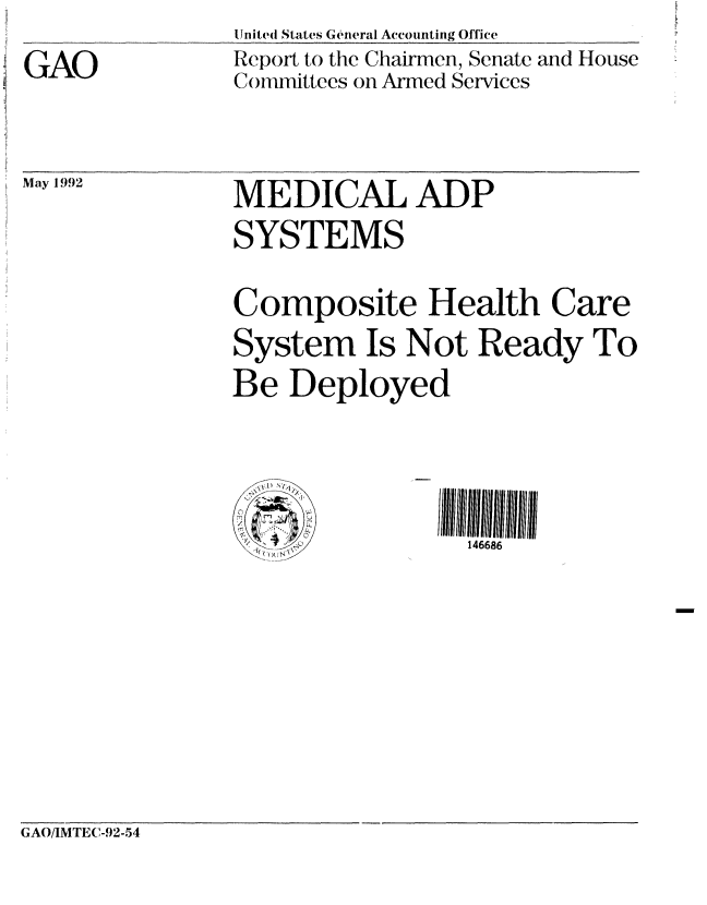 handle is hein.gao/gaobabrsv0001 and id is 1 raw text is: 

GAO


United States General Accounting Office
Report to the Chairmen, Senate and House
Committees on Armed Services


May 1992


MEDICAL ADP
SYSTEMS


Composite Health Care
System Is Not Ready To
Be Deployed


(A /


146686


GAO/IMTE(-92-54


