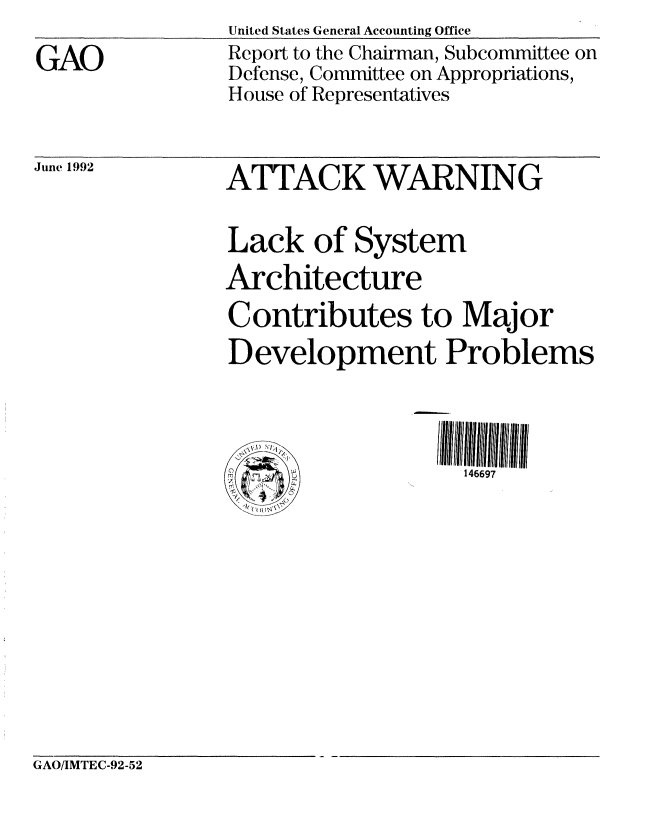 handle is hein.gao/gaobabrsy0001 and id is 1 raw text is: 

GAO


United States General Accounting Office
Report to the Chairman, Subcommittee on
Defense, Committee on Appropriations,
House of Representatives


June 1992


ATTACK WARNING


Lack of System
Architecture
Contributes to Major
Development Problems


og J'


146697


GAO/IMTEC-92-52



