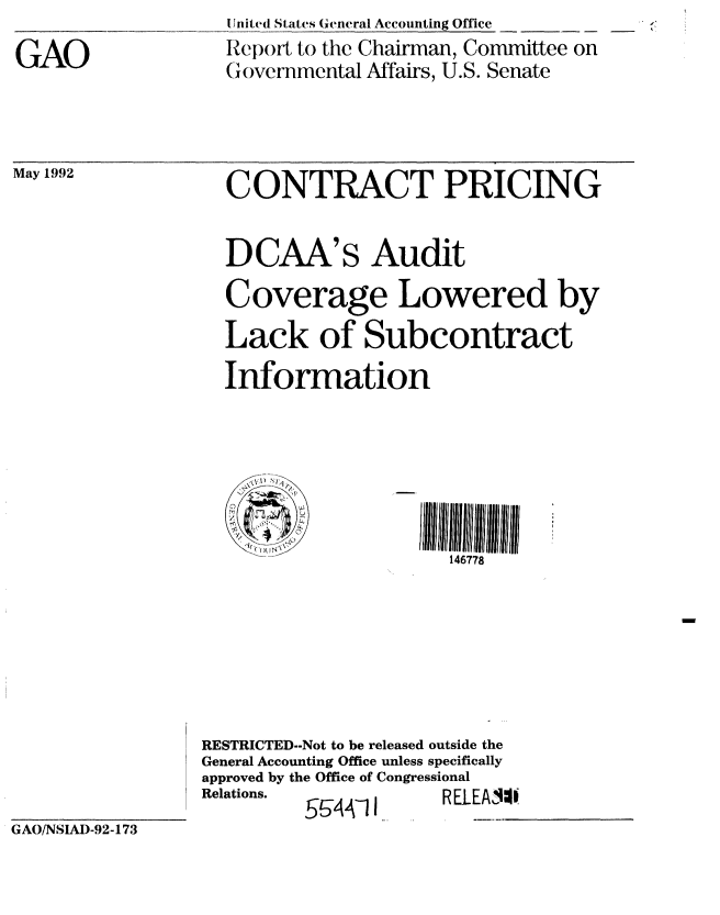 handle is hein.gao/gaobabrtk0001 and id is 1 raw text is: 
GAO


I nited States General Accounting Office
Report to the Chairman, Committee on
Governmental Affairs, U.S. Senate


May 1992           CONTRACT PRICING


                   DCAA's Audit
                   Coverage Lowered by

                   Lack of Subcontract
                   Information






                                       146778






                 RESTRICTED--Not to be released outside the
                 General Accounting Office unless specifically
                 approved by the Office of Congressional
                 Relations. __544-11  RELEA I4
GAO/NSIAD-92-173


