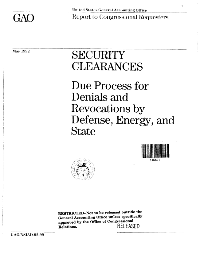 handle is hein.gao/gaobabrtq0001 and id is 1 raw text is: 
GAO


May 1992


I Jited States Gliweral Accounting Office
Report to (N )ilgressional Requesters


SECURITY
CLEARANCES

Due Process for
Denials and
Revocations by
Defense, Energy, and
State


1l U1111IBII III HI
  146801


RESTRICTED--Not to be released outside the
General Accounting Office unless specifically
approved by the Office of Congressional
Relations.         RELEASED


G A(/NSiA1)-92-99


