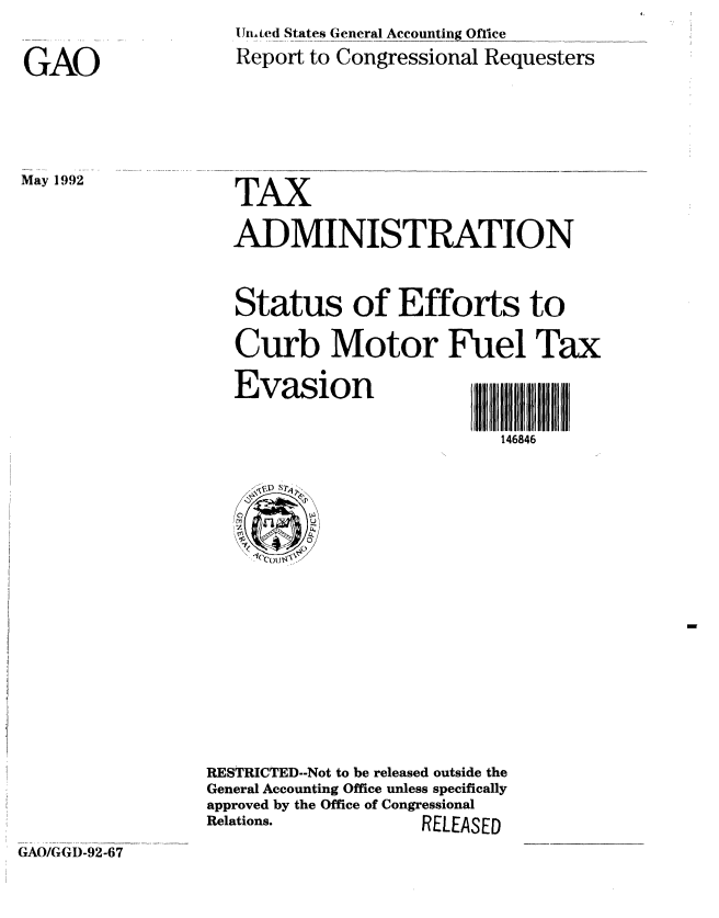 handle is hein.gao/gaobabrtz0001 and id is 1 raw text is: 

GAO


May 1992


UIntted States General Accounting Office
Report to Congressional Requesters


TAX


ADMINISTRATION


Status of Efforts to
Curb Motor Fuel Tax


Evasion


V,,,,11. .......... 11,,11I
146846


RESTRICTED--Not to be released outside the
General Accounting Office unless specifically
approved by the Office of Congressional
Relations.          RELEASED


GAO/GGD-92-67


