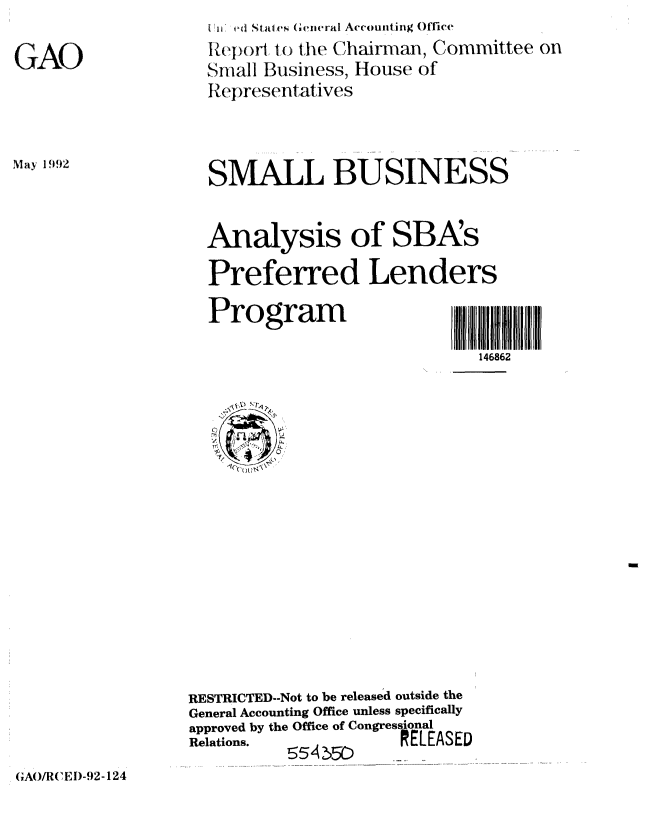 handle is hein.gao/gaobabrua0001 and id is 1 raw text is: 

GAO


May 1992


I H :ed States Geiieral Accounting Office
Report, to the Chairman, Committee on
Small Business, House of
RI epresentatives


SMALL BUSINESS


Analysis of SBA's

Preferred Lenders


Program


146862


RESTRICTED--Not to be released outside the
General Accounting Office unless specifically
approved by the Office of CongressoASl
R e la tio n s.  5 5 4 ,_5D
         555         ..


(xAO/R( El)-92-124


