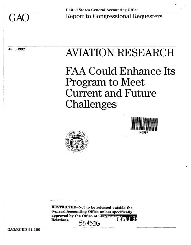 handle is hein.gao/gaobabrve0001 and id is 1 raw text is: 

GAO



.Jim  1992


     Unit(d States General Accounting Office
     Report to Congressional Requesters




     AVIATION RESEARCH


     FAA Could Enhance Its
     Program to Meet
     Current and Future
     Challenges


        Si.  '146997










RESTRICTED--Not to be released outside the
General Accounting Office unless specifically
approved by the Office of  ML- I ,
Relations.  55453,0


GAO/RCED-92-180


