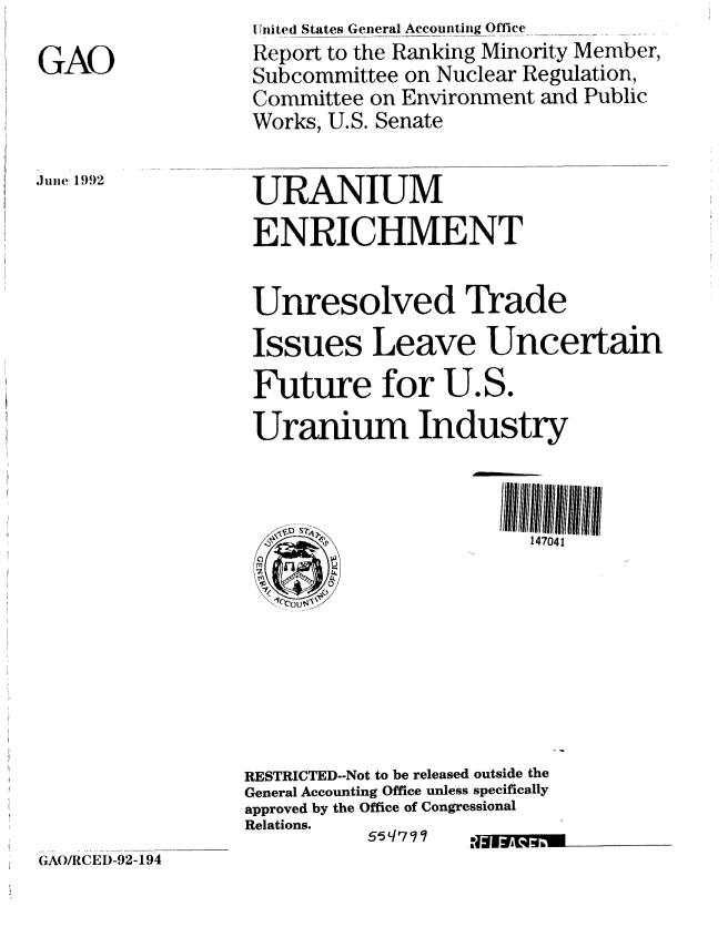 handle is hein.gao/gaobabrvm0001 and id is 1 raw text is: 

GAO


United States General Accounting Office
Report to the Ranking Minority Member,
Subcommittee on Nuclear Regulation,
Committee on Environment and Public
Works, U.S. Senate


.ine 1992


URANIUM

ENRICHMENT


Unresolved Trade

Issues Leave Uncertain

Future for U.S.

Uranium Industry




           kp           147041
 M









RESTRICTED--Not to be released outside the
General Accounting Office unless specifically
approved by the Office of Congressional
Relations.


55q797


N. 1910-


GAOJRCED-92-194


