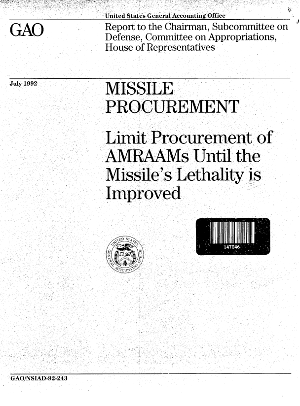 handle is hein.gao/gaobabrvn0001 and id is 1 raw text is: GAO


United States General Accounting Office
Report to the Chairman, Subcommittee on
Defense, Committee on Appropriations,
House of Representatives


July 1992


MISSILE
PROCUREMENT
Limit Procurement of
A  RAAMs Until the
Missile's Lethality is
Improved.,.


GAO/NSIAD-92-243


14704


