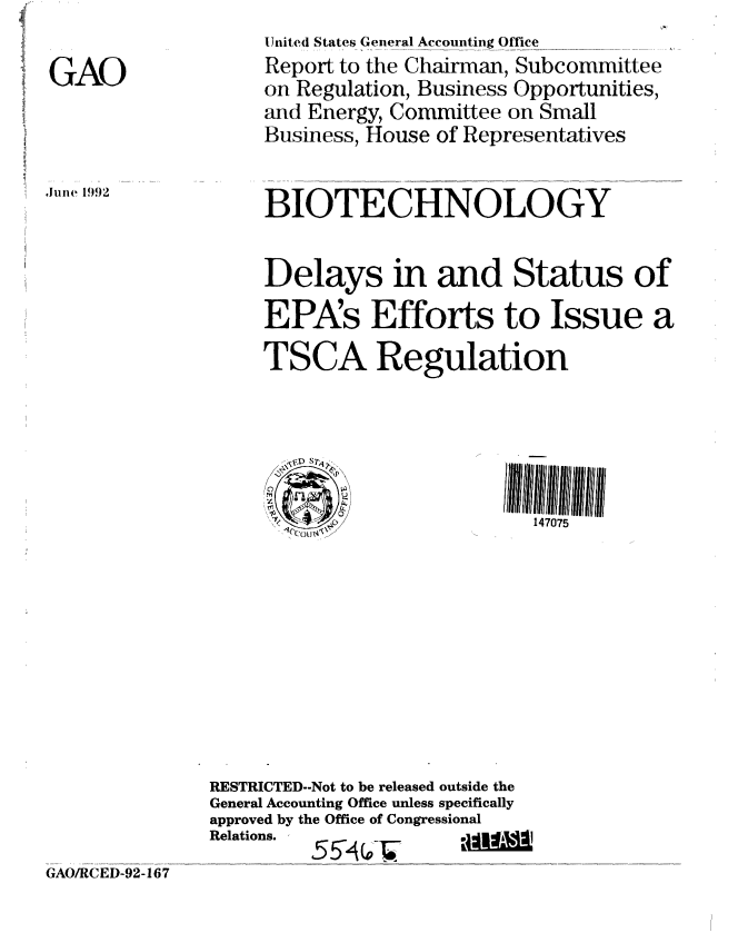 handle is hein.gao/gaobabrvr0001 and id is 1 raw text is: 


GAO


Juie 1992


     United States General Accounting Office
     Report to the Chairman, Subcommittee
     on Regulation, Business Opportunities,
     and Energy, Committee on Small
     Business, House of Representatives


     BIOTECHNOLOGY


     Delays in and Status of

     EPAs Efforts to Issue a

     TSCA Regulation





       C)u
                             147075












RESTRICTED--Not to be released outside the
General Accounting Office unless specifically
approved by the Office of Congressional
Relations.


GAO/RCED-92-167



