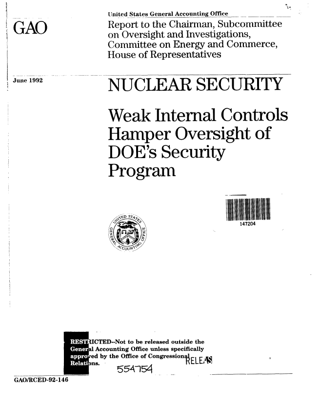 handle is hein.gao/gaobabrww0001 and id is 1 raw text is: 

GAO



June 1992


United States General Accounting Office
Report to the Chairman, Subcommittee
on Oversight and Investigations,
Committee on Energy and Commerce,
House of Representatives


NUCLEAR SECURITY


Weak Internal Controls
Hamper Oversight of
DOE's Security
Program


147204


              UCTED-Not to be released outside the
            Ge al Accounting Office unless specifically
            a * ed by the Office of CongressionELEA.
            GAOCns. 92-146
GAO/RCED-92-146


