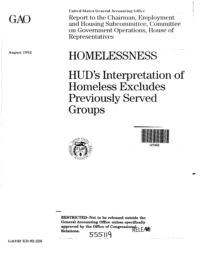 handle is hein.gao/gaobabryr0001 and id is 1 raw text is: 

GAO


Uinited States (Geiieral Accounting (fl0c
Report to the Chairman, Emiployment
and Housing Subcommittee, Committee
on Government Operations, Ilouse of
Representatives


August 1992


HOMELESSNESS


HUD's Interpretation of
Homeless Excludes
Previously Served
Groups


147443


RESTRICTED--Not to be released outside the
General Accounting Office unless specifically
approved by the Office of Cngression-tLE 11
Relations.   555-1q


(GA()/l(, E I)-92-226


