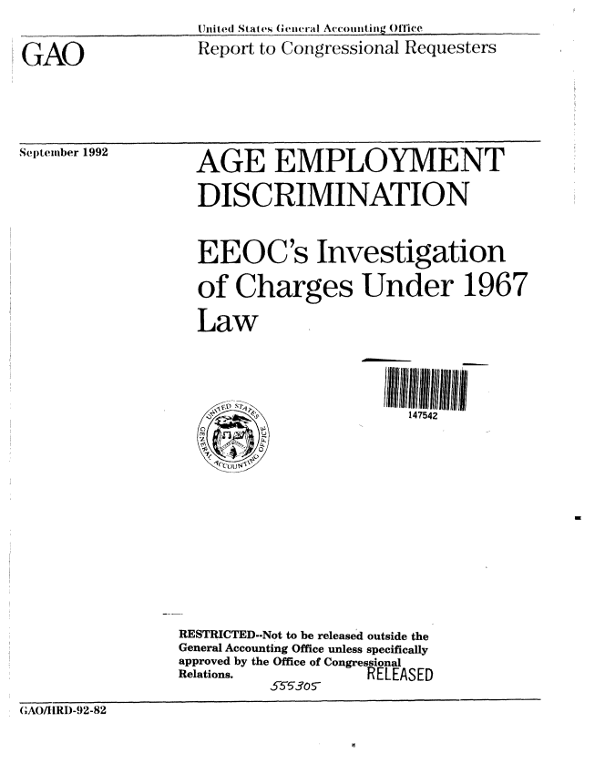 handle is hein.gao/gaobabrzn0001 and id is 1 raw text is: Uited State en eral Accoiitig 0Office


GAO


Report to Congressional Requesters


September 1992


AGE EMPLOYMENT


                  DISCRIMINATION


                  EEOC's Investigation
                  of Charges Under 1967
                  Law


                                        147542










                 RESTRICTED--Not to be released outside the
                 General Accounting Office unless specifically
                 approved by the Office of Congressional
                 Relations.         RELEASED

(GA(/HRI)-92-82


