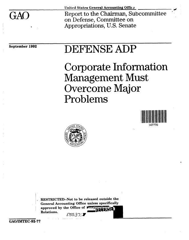 handle is hein.gao/gaobabsbn0001 and id is 1 raw text is: 

GAO


United States General Accounting 0ffic a
Report to the Chairman, Subcommittee
on Defense, Committee on
Appropriations, U.S. Senate


September 1992


DEFENSE ADP


Corporate Information
Management Must
Overcome Major
Problems


147770


          RESTRICTED--Not to be released outside the
          General Accounting Office unless specifically
          approved by the Office of , 1.
          Relations.   (ff3 2:1
GAO/IMTEC-92-77


