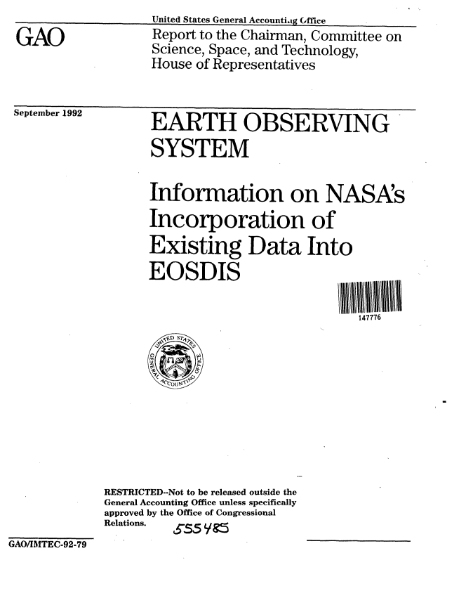 handle is hein.gao/gaobabsbq0001 and id is 1 raw text is: 
GAO


September 1992


EARTH OBSERVING
SYSTEM

Information on NASA's
Incorporation of
Existing Data Into
EOSDIS

                             147776


RESTRICTED--Not to be released outside the
General Accounting Office unless specifically
approved by the Office of Congressional
Relations. S-5 /


GAO/IAITEC-92-79


United States General Accountiag Gffice
Report to the Chairman, Committee on
Science, Space, and Technology,
House of Representatives


