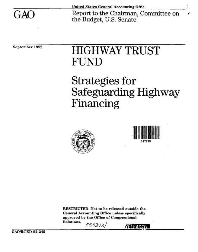 handle is hein.gao/gaobabsbu0001 and id is 1 raw text is: 

GAO


United States General Accounting Offic,:
Report to the Chairman, Committee on
the Budget, U.S. Senate


September 1992


   HIGHWAY TRUST

   FUND


   Strategies for

   Safeguarding Highway

   Financing





                          147799











RESTRICTED--Not to be released outside the
General Accounting Office unless specifically
approved by the Office of Congressional
Relations.


GAO/RCED-92-245


