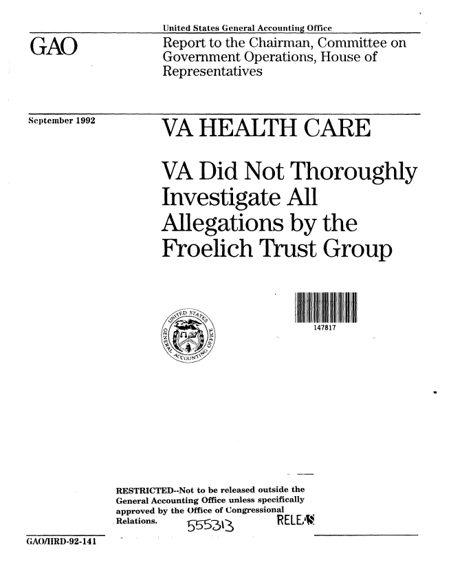 handle is hein.gao/gaobabsby0001 and id is 1 raw text is: 

GAO


United States General Accounting Office
Report to the Chairman, Committee on
Government Operations, House of
Representatives


Scjtember 1992


VA HEALTH CARE


VA Did Not Thoroughly
Investigate All
Allegations by the
Froelich Trust Group


147817


RESTRICTED--Not to be released outside the
General Accounting Office unless specifically
approved by the Office of Congressional
Relations.             R-1 RELEAN


GAO/IIRD-92-141


