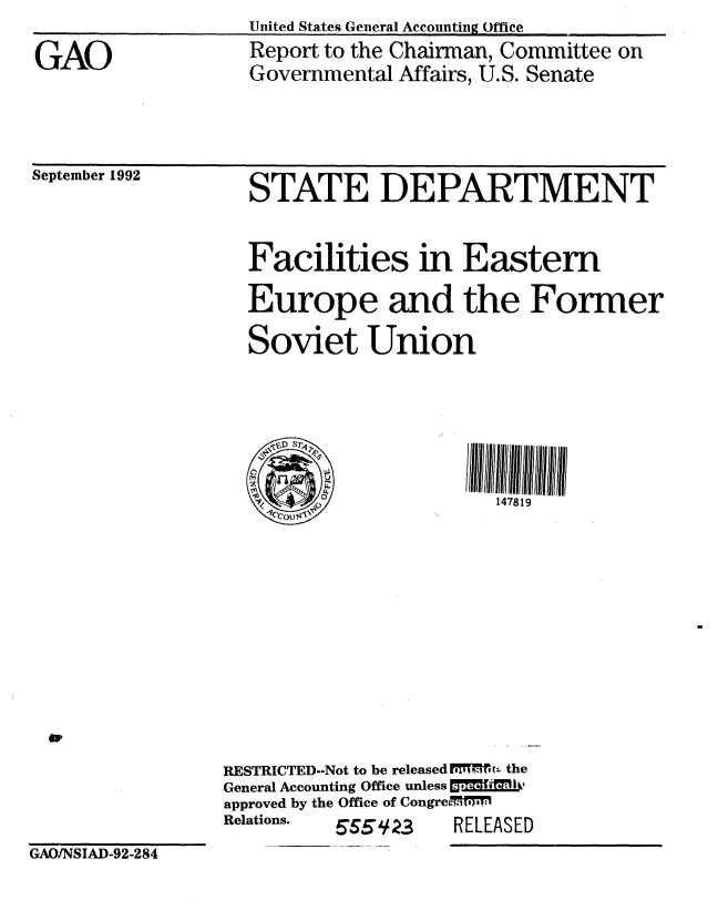 handle is hein.gao/gaobabsca0001 and id is 1 raw text is: United States General Accounting Office
Report to the Chairman, Committee on
Governmental Affairs, U.S. Senate


September 1992


STATE DEPARTMENT

Facilities in Eastern
Europe and the Former
Soviet Union





      1~  - 0147819


RESTRICTED--Not to be released TMM-:  the
General Accounting Office unless [M- . I,
approved by the Office of CongreMMeeM1
Relations. 6554 23 RELEASED


GAO/NSIAD-92-284


GAO


