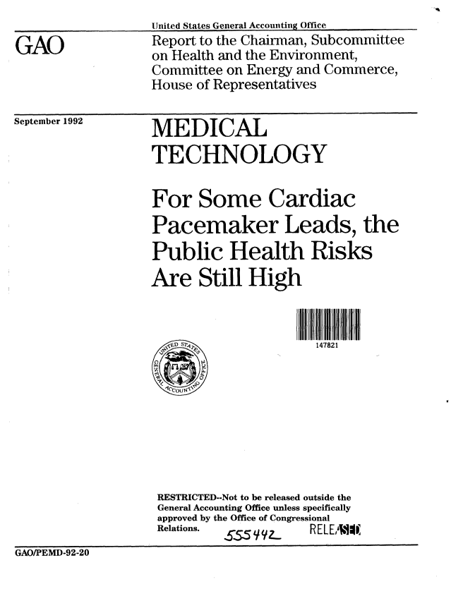 handle is hein.gao/gaobabscc0001 and id is 1 raw text is: 

GAO


United States General Accounting Office
Report to the Chairman, Subcommittee
on Health and the Environment,
Committee on Energy and Commerce,
House of Representatives


September 1992


MEDICAL
TECHNOLOGY


For Some Cardiac
Pacemaker Leads, the
Public Health Risks
Are Still High



       ,V~iD) S147821









 RESTRICTED--Not to be released outside the
 General Accounting Office unless specifically
 approved by the Office of Congressional
 Relations.   ZC   11 a  REL EL  lWA


GAO/PEMD-92-20


