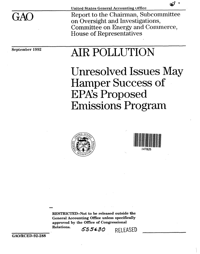handle is hein.gao/gaobabscf0001 and id is 1 raw text is: 

GAO


September 1992


United States General Accountig Office
Report to the Chairman, Subcommittee
on Oversight and Investigations,
Committee on Energy and Commerce,
House of Representatives


      AIR POLLUTION


      Unresolved Issues May
      Hamper Success of
      EPA's Proposed
      Emissions Program



      MD U
      z                   IIIW II 11111112 I









RESTRICTED--Not to be released outside the
General Accounting Office unless specifically
approved by the Office of Congressional
Relations.  6-5 5 30    RELEASED


GAO/RCED-92-288


