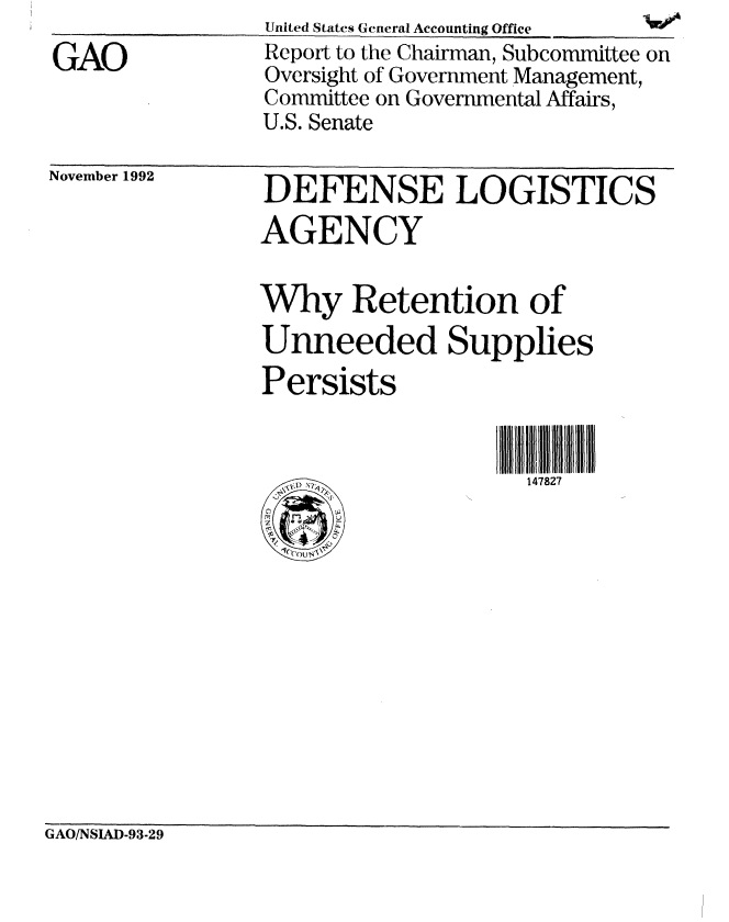 handle is hein.gao/gaobabscg0001 and id is 1 raw text is: 
GAO


United States General Accounting Office  W
Report to the Chairman, Subcommittee on
Oversight of Government Management,
Committee on Governmental Affairs,
U.S. Senate


November 1992


DEFENSE LOGISTICS
AGENCY

Why Retention of
Unneeded Supplies
Persists


                    147827


GAO/NSIAD-93-29


