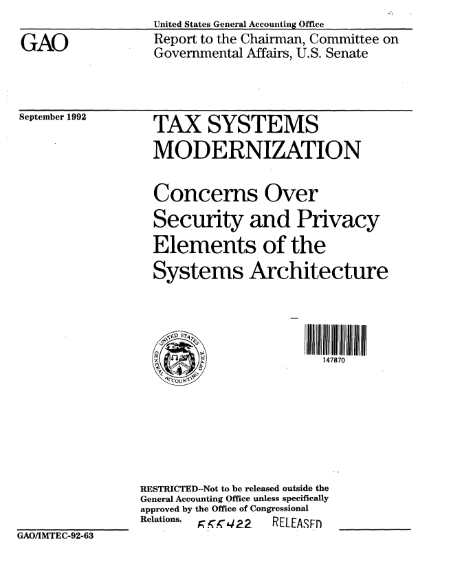 handle is hein.gao/gaobabsck0001 and id is 1 raw text is: 

GAO


United States General Accounting Office
Report to the Chairman, Committee on
Governmental Affairs, U.S. Senate


September 1992


TAX SYSTEMS


  MODERNIZATION

  Concerns Over
  Security and Privacy
  Elements of the
  Systems Architecture


  rll H llII H~illll H lJIJIJl

                         147870







RESTRICTED--Not to be released outside the
General Accounting Office unless specifically
approved by the Office of Congressional
Relations.  r. 4 ?_2  RELEASMFr


GAO/IMTEC-92-63


