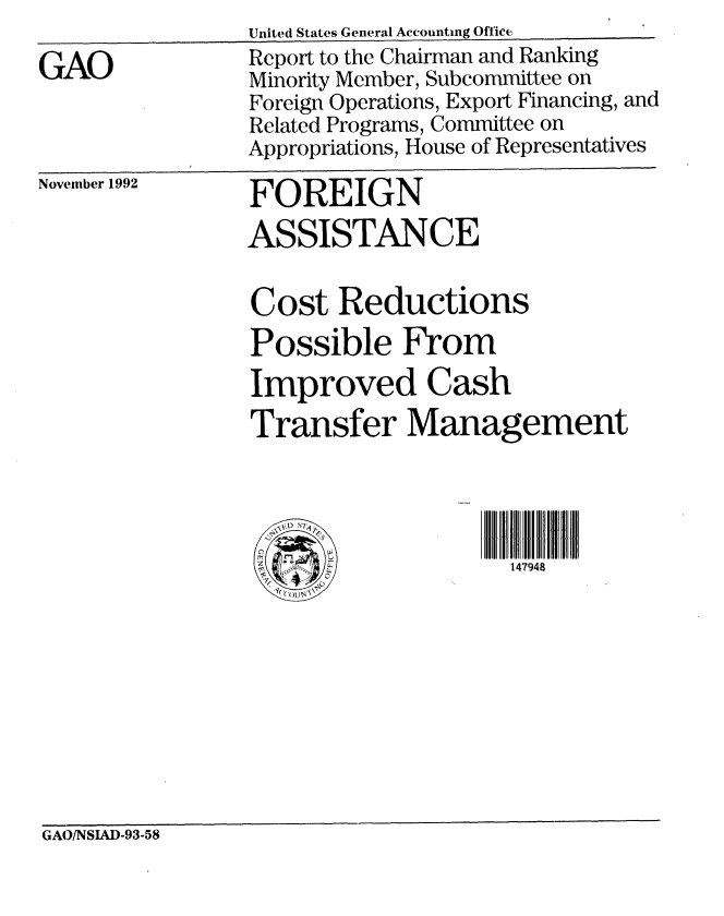handle is hein.gao/gaobabsdb0001 and id is 1 raw text is: United States General Aceounting Office


GAO


Report to the Chairman and Ranking
Minority Member, Subcommittee on
Foreign Operations, Export Financing, and
Related Programs, Committee on
Appropriations, House of Representatives


November 1992


FOREIGN
ASSISTANCE

Cost Reductions
Possible From
Improved Cash
Transfer Management



C dlIl i 147948


GAO/NSIAD-93-58


