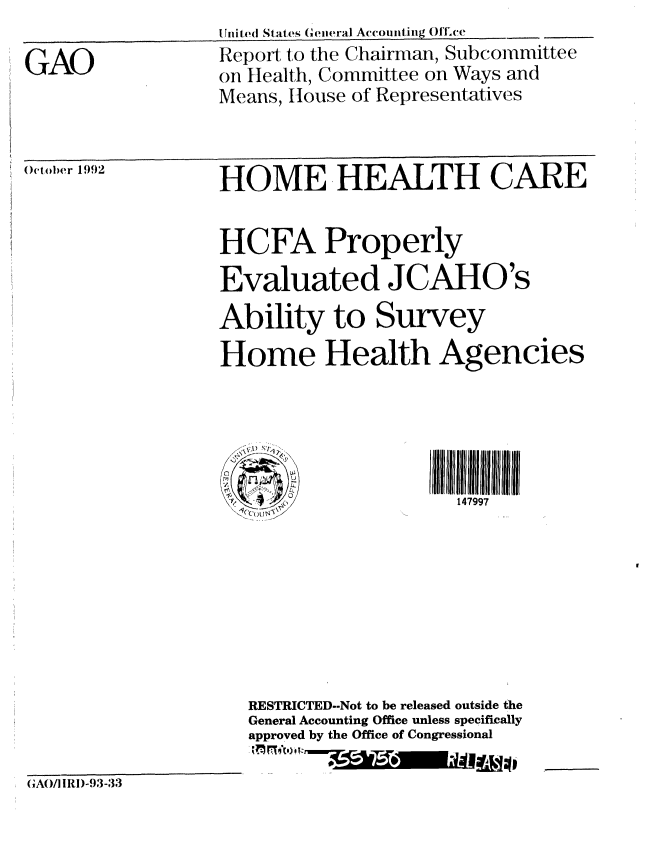 handle is hein.gao/gaobabsdj0001 and id is 1 raw text is: 

GAO


Smi t (I Stats ( eiwral Acomitiing  )l,ce
Report to the Chairman, Subcommittee
on Health, Committee on Ways and
Means, House of Representatives


 October 1992


HOME HEALTH CARE


                 HCFA Properly
                 Evaluated JCAHO's

                 Ability to Survey
                 Home Health Agencies















                    RESTRICTED--Not to be released outside the
                    General Accounting Office unless specifically
                    approved by the Office of Congressional

(GAO/ Il)-93-33


