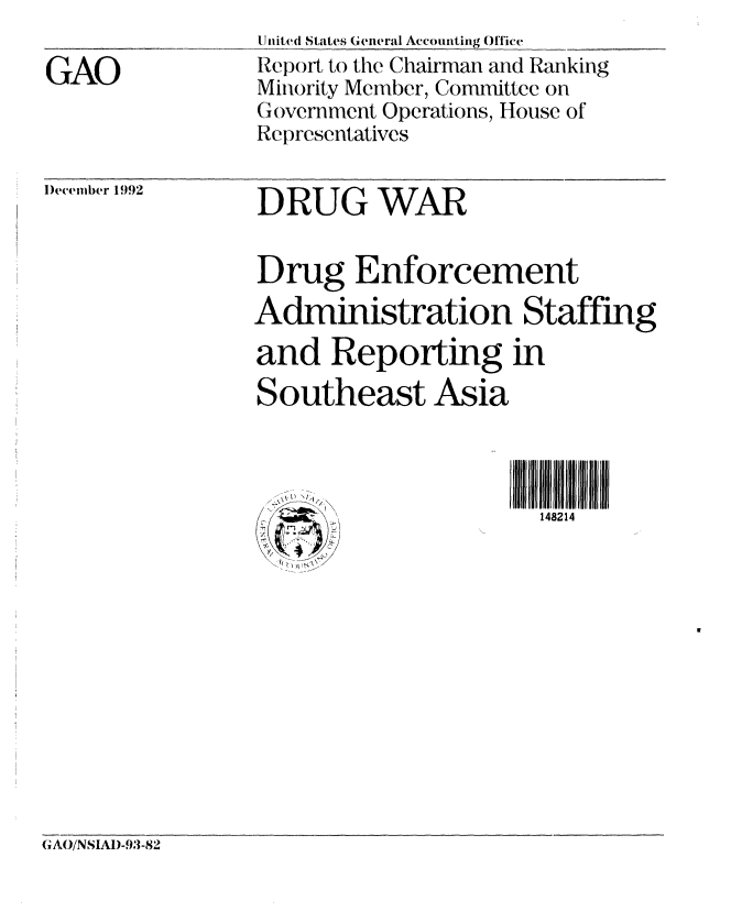 handle is hein.gao/gaobabsfg0001 and id is 1 raw text is: 

GAO


)ecember 1992


United States General Accounting Office
Report to the Chairman and Ranking
Minority Member, Committee on
Government Operations, House of
Representatives


DRUG WAR


Drug Enforcement
Administration Staffing
and Reporting in
Southeast Asia



  ......              148214
  /'\,)  NJ/1


(A()/NSIAI)-93-82


