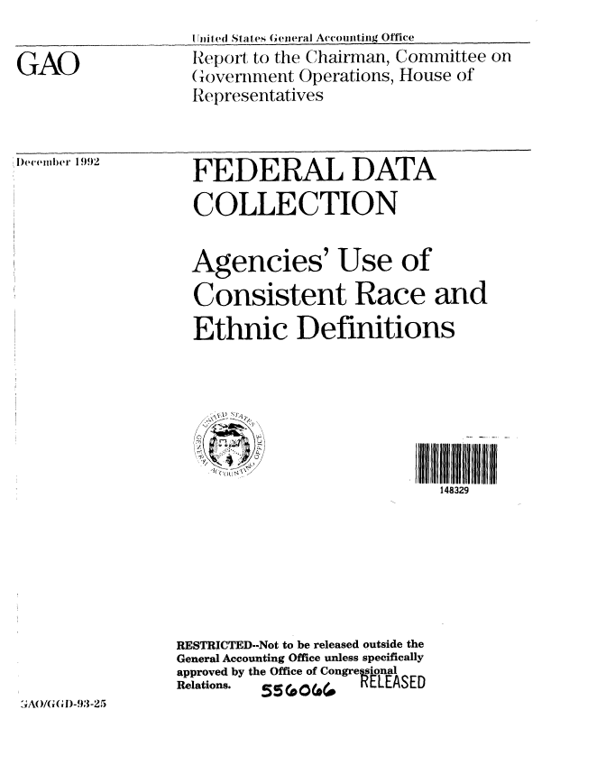 handle is hein.gao/gaobabsgq0001 and id is 1 raw text is: 

GAO


1i11e1( States ( General Accomiting Office
IReport to the Chairman, Committee on
Government Operations, House of
Representatives


I)eeil.mer 1992


  FEDERAL DATA

  COLLECTION


  Agencies' Use of

  Consistent Race and
  Ethnic Definitions







                            148329







RESTRICTED--Not to be released outside the
General Accounting Office unless specifically
approved by the Office of Congresional
Relations.  .55(00(0  RELEASED


.;A  /G(,I)M-93-25


