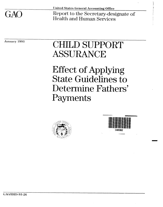 handle is hein.gao/gaobabsgt0001 and id is 1 raw text is: United States General Accounting Office


GAO


Report to the Secretary-designate of
Health and Human Services


99 CHILD SUPPORT
          ASSURANCE
          Effect of Applying
          State Guidelines to
          Determine Fathers'
          Payments


148382


(A(/!l RI )-93-26


