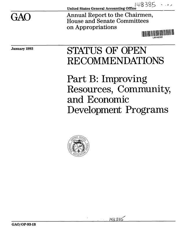 handle is hein.gao/gaobabsgv0001 and id is 1 raw text is: 

GAO


United States General Accounting Office 
Annual Report to the Chairmen,
House and Senate Committees
on Appropriations


LMJ48385


January 1993


STATUS OF OPEN
RECOMMENDATIONS


Part B: Improving
Resources, Community,
and Economic
Development Programs


GAO/OP-93-IB


.......  i II III I III



