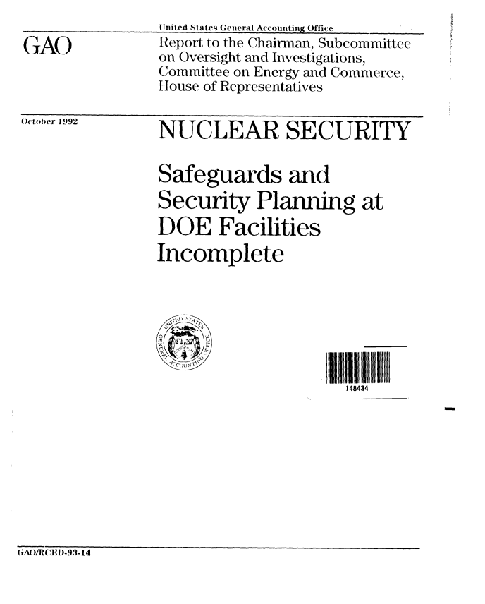 handle is hein.gao/gaobabshj0001 and id is 1 raw text is: 

GAO


United States General Accounting Office
Report to the Chainnan, Subcommittee
on Oversight and Investigations,
Committee on Energy and Commerce,
House of Representatives


October 1992  NUCLEAR SECURITY


                Safeguards and
                Security Planning at
                DOE Facilities
                Incomplete







                                      148434


GAO/RCE I)-93- 14


