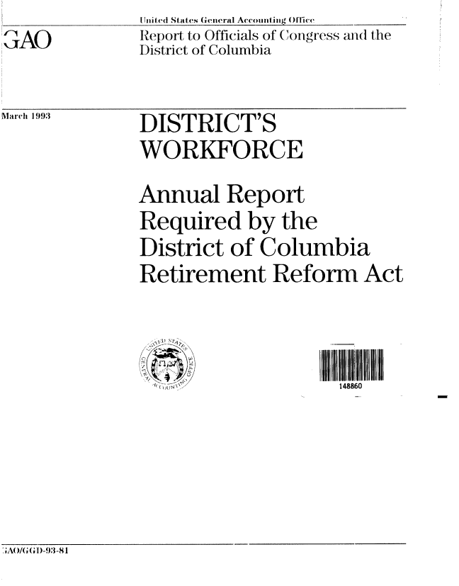 handle is hein.gao/gaobabsjz0001 and id is 1 raw text is: ,AO


United States General Accounting Office
Report to Officials of Congress and the
District of Columbia


March 1993


DISTRICT'S
WORKFORCE
Annual Report
Required by the
District of Columbia
Retirement Reform Act



,i )I 7             148860


A0/GGI)-93-81



