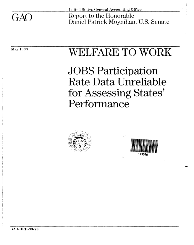 handle is hein.gao/gaobabslk0001 and id is 1 raw text is: 

GAO


Ilitt ti' States G eneral Accounling Office
Report to the Honorable
Daniel Patrick Moynihan, U.S. Senate


WELFARE TO WORK


JOBS Participation
Rate Data Unreliable
for Assessing States'
Performance


\~\\ li/i


149070


GA( )/I I RI)-93-73


May 1993


