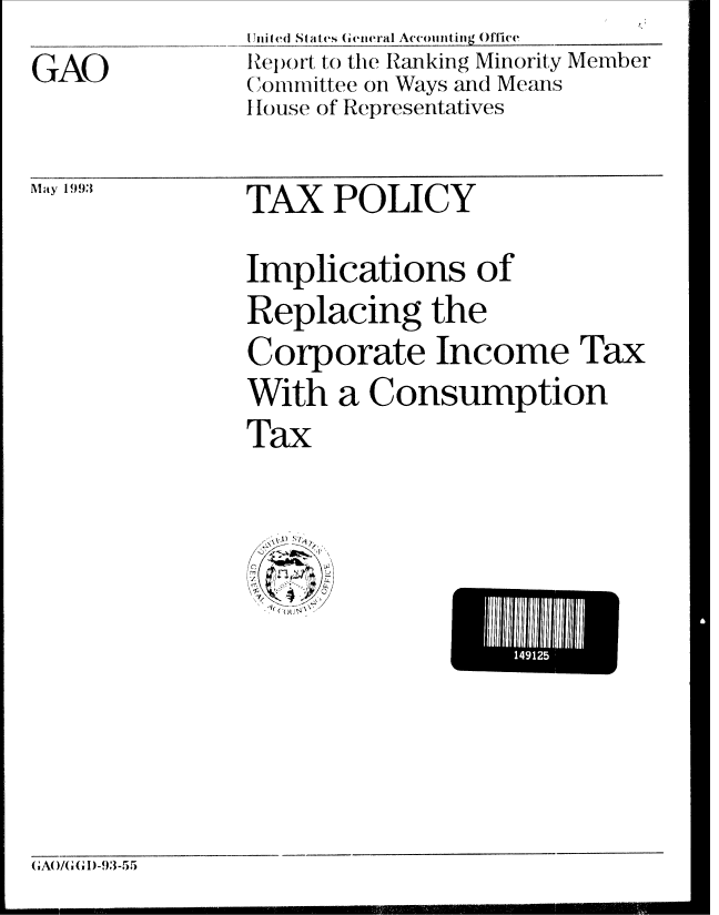 handle is hein.gao/gaobabsmb0001 and id is 1 raw text is: GAO


I lni ted St ates General Accounting ()ffice
Report to the Ranking Minority Member
Committee on Ways and Means
I louse of Representatives


Alay 1993


TAX POLICY


Implications of
Replacing the
Corporate Income Tax
With a Consumption
Tax


E 141111


,A( ,/(GG 1)-93-  5


