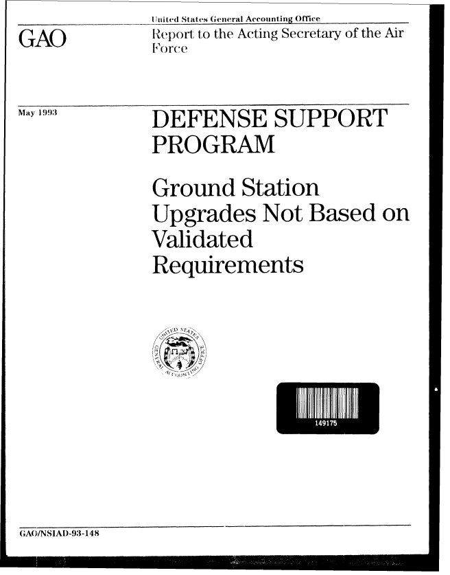 handle is hein.gao/gaobabsmk0001 and id is 1 raw text is: GAO


May 1 993


U Inited States General Accounting Ofiee
Report to the Acting Secretary of the Air
I orce


DEFENSE SUPPORT
PROGRAM
Ground Station
Upgrades Not Based on
Validated
Requirements


GA(}/NSIAD-93-148


