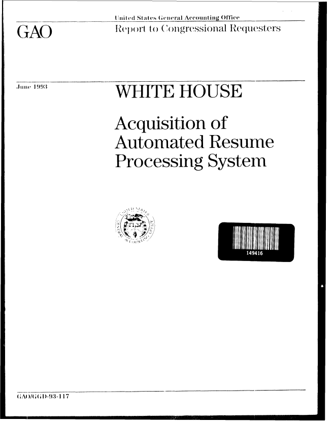 handle is hein.gao/gaobabsok0001 and id is 1 raw text is: Iliited States Geiimral Accounting Office
R(el)(rt to)  )migressional Requ(est ers


GAO


WHITE HOUSE
Acquisition of
Automated Resume
Processing System


(2l
I ( - '  !


(GAI/( (1)-93-117


14941


.11.lll(  I 993:


