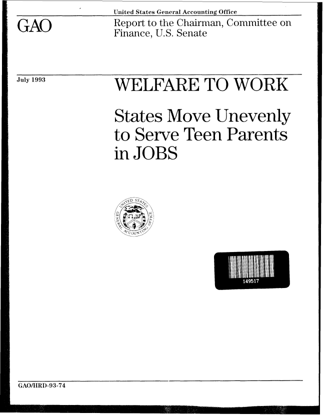 handle is hein.gao/gaobabspr0001 and id is 1 raw text is: United States General Accounting Office


GAO


Report to the Chairman, Committee on
Finance, U.S. Senate


July 1993


WELFARE TO WORK
States Move Unevenly
to Serve Teen Parents
in JOBS


L    149517~~


GAO/IIRD-93-74



