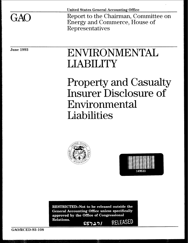 handle is hein.gao/gaobabspu0001 and id is 1 raw text is: United States General Accounting Office


GAO


Report to the Chairman, Committee on
Energy and Commerce, House of
Representatives


June 1993


ENVIRONMENTAL
LIABILITY


Property and Casualty
Insurer Disclosure of
Environmental
Liabilities


El Ill14'533


             RESTRICTED-Not to be released outside the
             General Accounting Office unless specifically
             approved by the Office of Congression.-d
             Relations.
                                RELEASED
GAO/RCED-93-108


