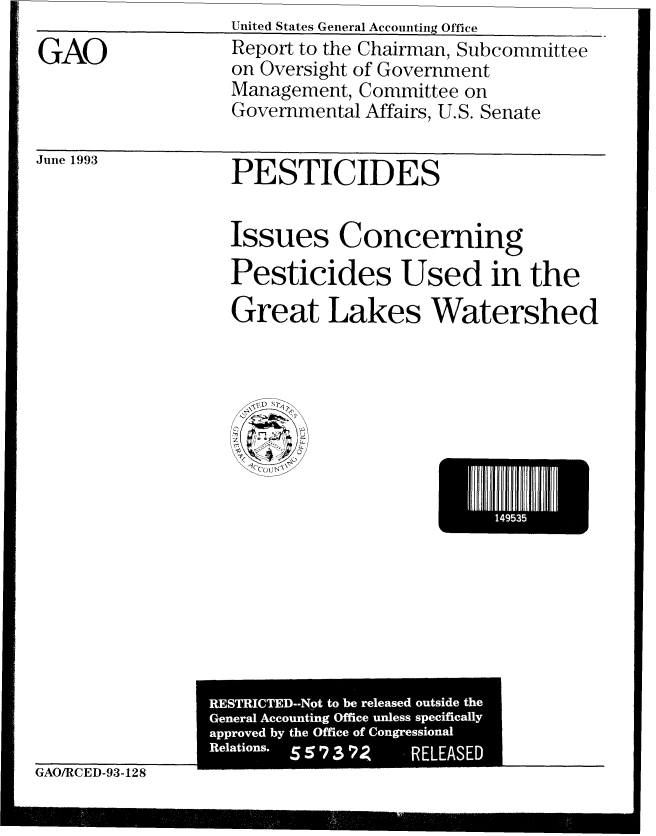 handle is hein.gao/gaobabspv0001 and id is 1 raw text is:                  United States General Accounting Office
GAO              Report to the Chairman, Subcommittee
                 on Oversight of Government
                 Management, Committee on
                 Governmental Affairs, U.S. Senate

June 1993        PESTICIDES



                 Issues Concerning
                 Pesticides Used in the

                 Great Lakes Watershed


I]95E


GAO/RCED-93-128


RES'T'I'CTED --Nt to4 be rlased ouid , the
Generayl  Acontn Offic unlesss_-cifiall
       apprvedby he Ofic ofCongessona
       Relaion. SS379 -RELASE


