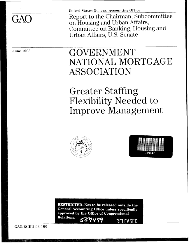 handle is hein.gao/gaobabsqb0001 and id is 1 raw text is: 
                  Unite(l States General Accounting Office
GAO               Report to the Chairman, Subcommittee
                  on Housing and Urban Affairs,
                  Committee on Banking, Housing and
                  Urban Affairs, U.S. Senate


June 1993


GOVERNMENT

NATIONAL MORTGAGE

ASSOCIATION


Greater Staffing

Flexibility Needed to

Improve Management


~\\N j
   1/
7-~fZ 'N
~
~' -~I~
4+  4+


GAO/RC EI)-93-1 00


Ehi~l~Il1IU95II47


RESTRICTED--Not to be released outside the
General Accounting Office unless specifically
approved by the Office of Congressional
Relations. 420'I'VI? RELEA



