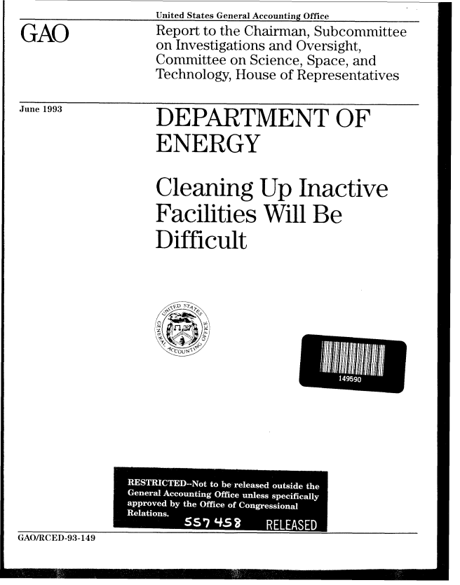 handle is hein.gao/gaobabsqo0001 and id is 1 raw text is: GAO


United States General Accounting Office
Report to the Chairman, Subcommittee
on Investigations and Oversight,
Committee on Science, Space, and
Technology, House of Representatives


June 1993


DEPARTMENT OF
ENERGY

Cleaning Up Inactive
Facilities Will Be
Difficult


GAO/RCED-93-149


I 04


