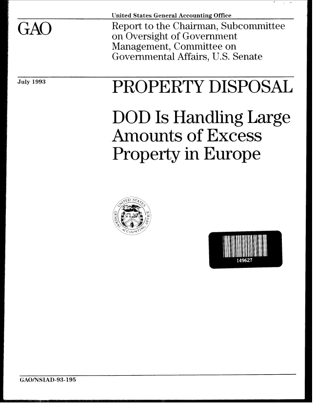 handle is hein.gao/gaobabsqz0001 and id is 1 raw text is: 

GAO


United States General Accounting Office
Report to the Chairman, Subcommittee
on Oversight of Government
Management, Committee on
Governmental Affairs, U.S. Senate


July 1993


PROPERTY DISPOSAL


DOD Is Handling Large
Amounts of Excess
Property in Europe


  D
     S
C
Thy
K
  ?C(Q~J4\\


1    49627


GAO/NSIAD-93-195


