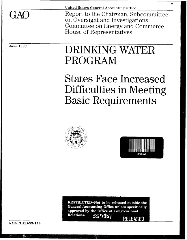 handle is hein.gao/gaobabsru0001 and id is 1 raw text is: United States General Accounting Office__


GAO


Juite 1993


DRINKING WATER
PROGRAM


States Face Increased
Difficulties in Meeting
Basic Requirements


*14969I


GAO/RCED-93-144


Report to the Chairman, Subcommittee
on Oversight and Investigations,
Committee on Energy and Commerce,
House of Representatives


RESTRICTED--Not to be released outside the
General Accounting Office unless specifically
approved by the Office of Congressional
Relations.
                  RELEASED


