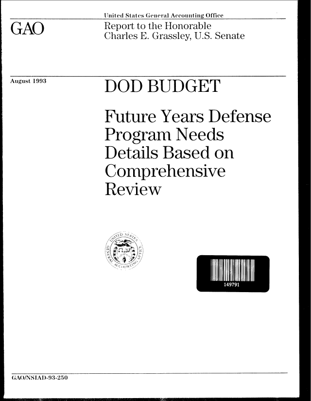 handle is hein.gao/gaobabsss0001 and id is 1 raw text is:               United States General Accomiting Office
GAO           Report to the Honorable
              Charles E. Grassley, U.S. Senate


August 1993


DOD BUDGET


Future Years Defense
Program Needs
Details Based on
Comprehensive
Review


I497I


GA(/NS|AI)-93-25)0


