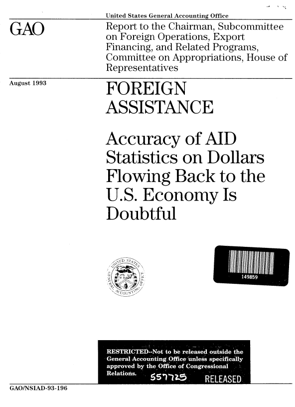 handle is hein.gao/gaobabstm0001 and id is 1 raw text is:                   United States General Accounting Office
GAO               Report to the Chairman, Subcommittee
                  on Foreign Operations, Export
                  Financing, and Related Programs,
                  Committee on Appropriations, House of
                  Representatives


August 1993


FOREIGN
ASSISTANCE


Accuracy of AID
Statistics on Dollars
Flowing Back to the
U.S. Economy Is
Doubtful


GAO/NSIAD-93-196


149859


RESTRICTED-Not- to be released oxAside the
Genero -Acc o*u'n!ting:qfficeAui1es' s specifica I y
approved by the Office of Congressional
Relations. I S - '  ' 
                   RELEASED..


